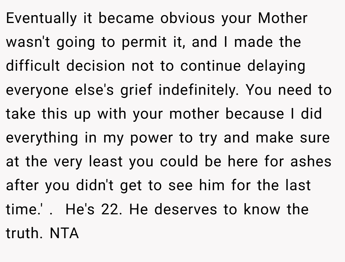 Eventually it became obvious your Mother wasn't going to permit it, and I made the difficult decision not to continue delaying everyone else's grief indefinitely. You need to take this up with your mother because I did everything in my power to try and make sure at the very least you could be here for ashes after you didn't get to see him for the last time.' .  He's 22. He deserves to know the truth. NTA