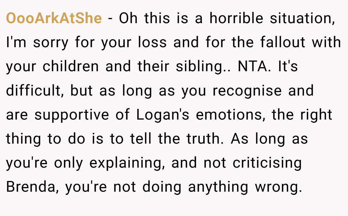 OooArkAtShe - Oh this is a horrible situation, I'm sorry for your loss and for the fallout with your children and their sibling.. NTA. It's difficult, but as long as you recognise and are supportive of Logan's emotions, the right thing to do is to tell the truth. As long as you're only explaining, and not criticising Brenda, you're not doing anything wrong.