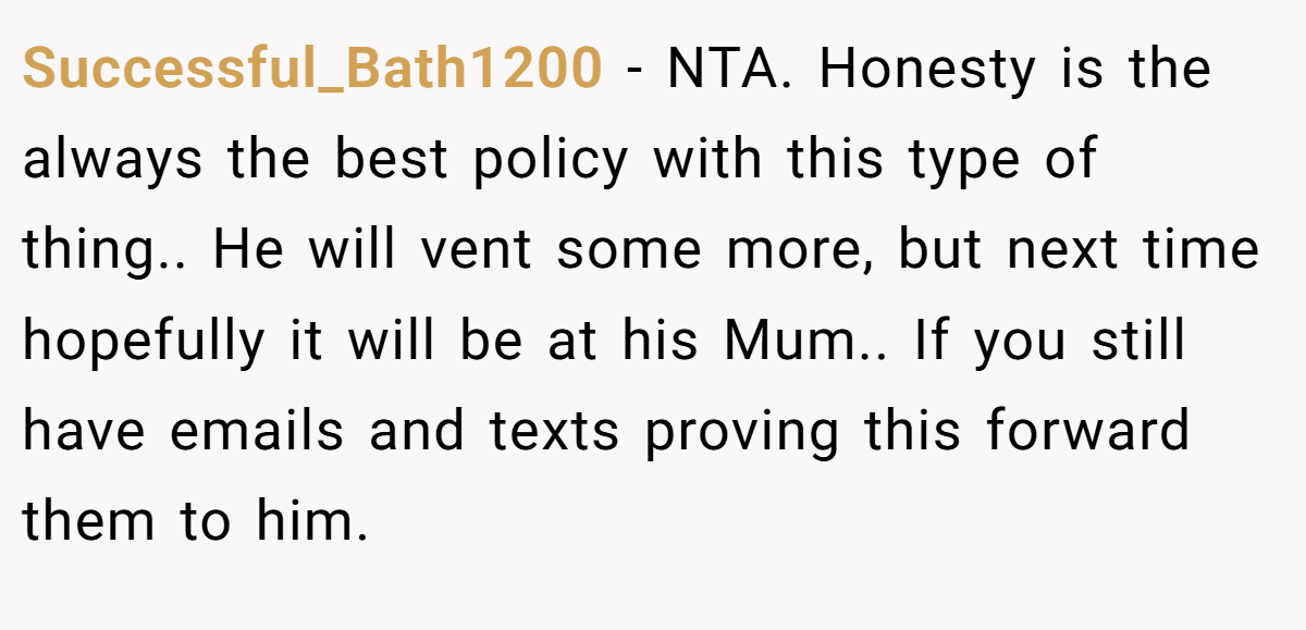 Successful_Bath1200 - NTA. Honesty is the always the best policy with this type of thing.. He will vent some more, but next time hopefully it will be at his Mum.. If you still have emails and texts proving this forward them to him.