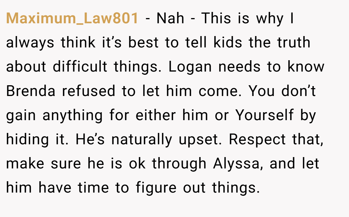 Maximum_Law801 - Nah - This is why I always think it’s best to tell kids the truth about difficult things. Logan needs to know Brenda refused to let him come. You don’t gain anything for either him or Yourself by hiding it. He’s naturally upset. Respect that, make sure he is ok through Alyssa, and let him have time to figure out things.