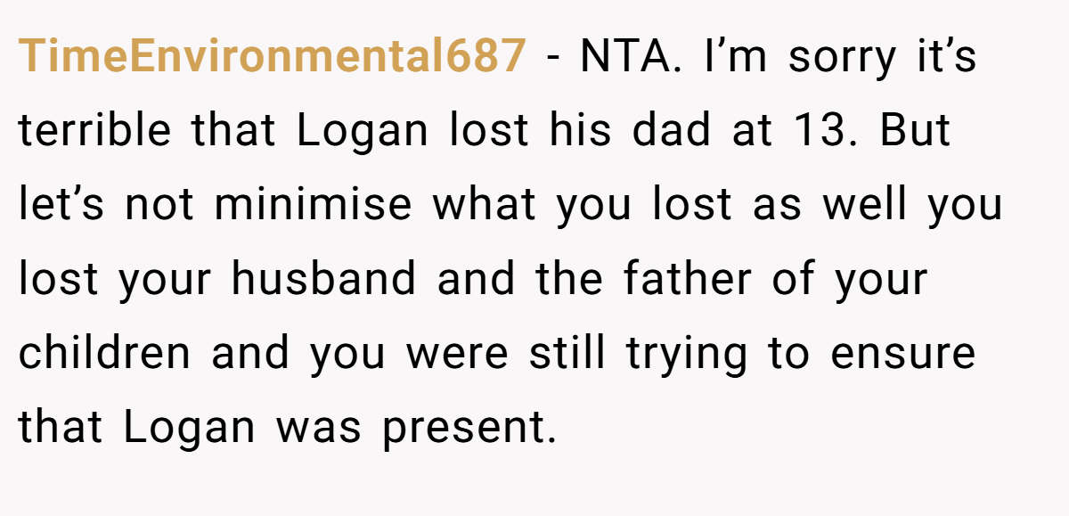 TimeEnvironmental687 - NTA. I’m sorry it’s terrible that Logan lost his dad at 13. But let’s not minimise what you lost as well you lost your husband and the father of your children and you were still trying to ensure that Logan was present.