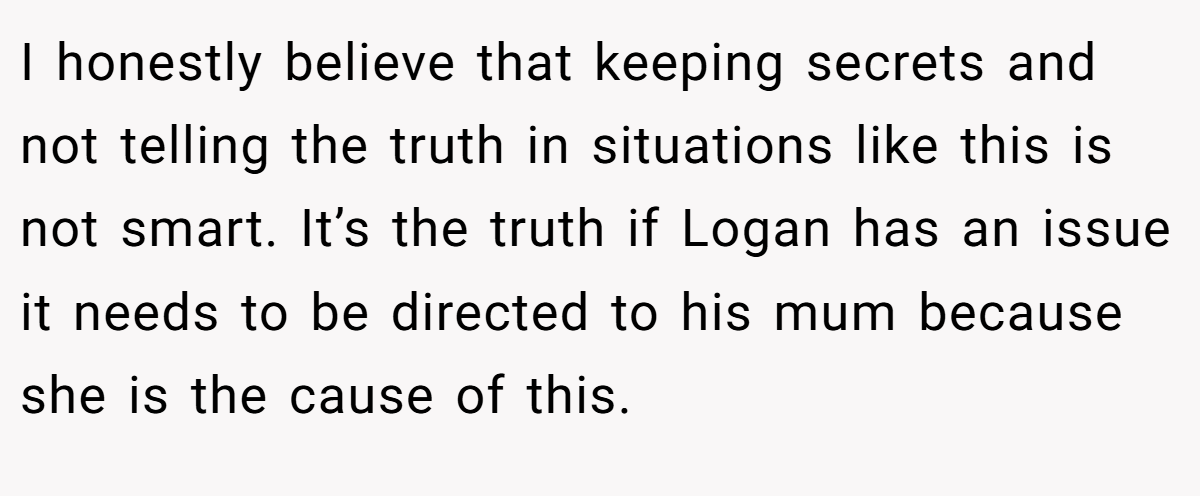 I honestly believe that keeping secrets and not telling the truth in situations like this is not smart. It’s the truth if Logan has an issue it needs to be directed to his mum because she is the cause of this. 