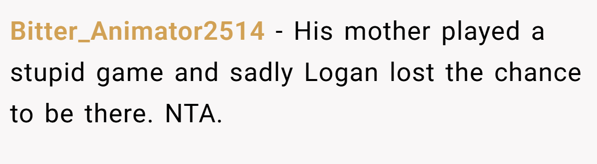 Bitter_Animator2514 - His mother played a stupid game and sadly Logan lost the chance to be there. NTA.