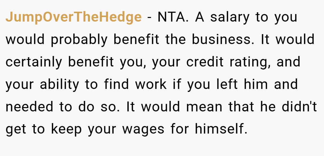 JumpOverTheHedge − NTA. A salary to you would probably benefit the business. It would certainly benefit you, your credit rating, and your ability to find work if you left him and needed to do so. It would mean that he didn't get to keep your wages for himself.