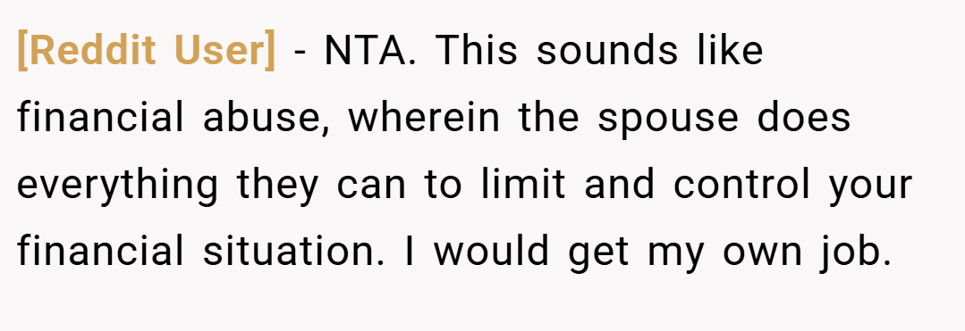 [Reddit User] − NTA. This sounds like financial abuse, wherein the spouse does everything they can to limit and control your financial situation. I would get my own job.