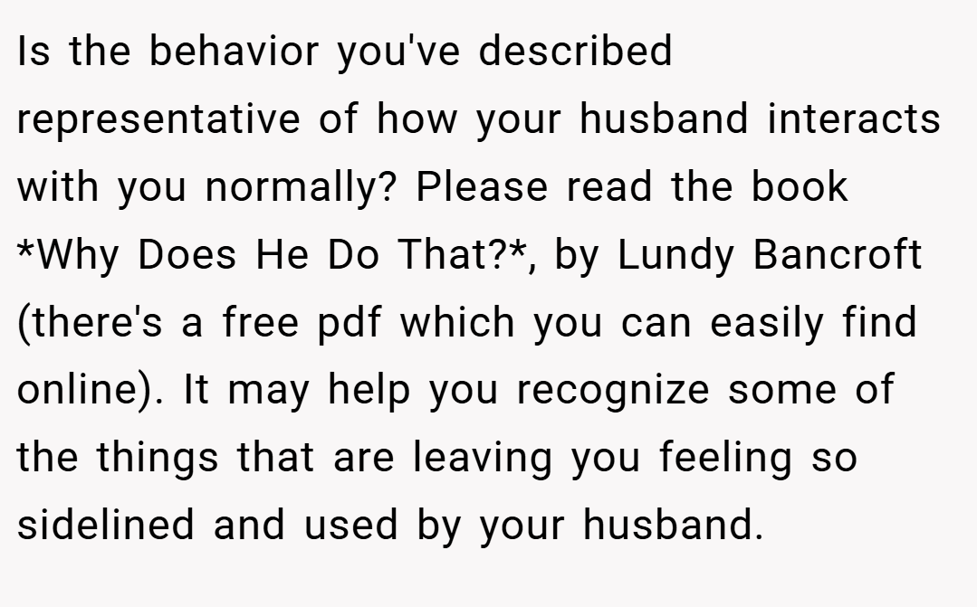 Is the behavior you've described representative of how your husband interacts with you normally? Please read the book *Why Does He Do That?*, by Lundy Bancroft (there's a free pdf which you can easily find online). It may help you recognize some of the things that are leaving you feeling so sidelined and used by your husband.