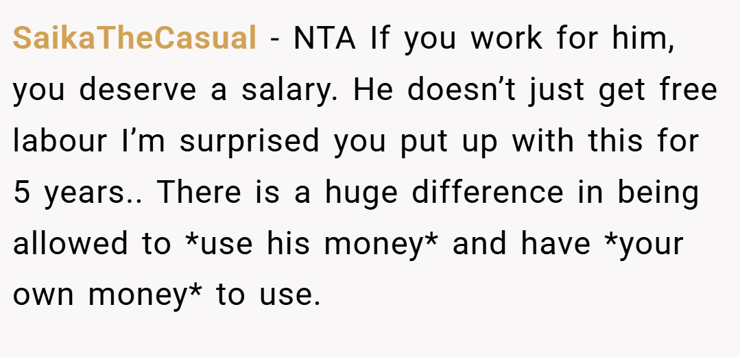 SaikaTheCasual − NTA If you work for him, you deserve a salary. He doesn’t just get free labour I’m surprised you put up with this for 5 years.. There is a huge difference in being allowed to *use his money* and have *your own money* to use.