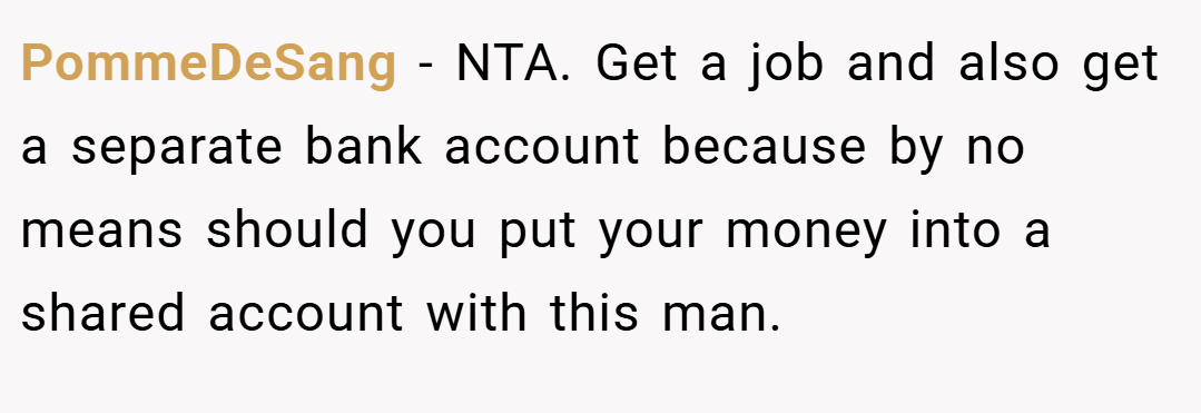 PommeDeSang − NTA. Get a job and also get a separate bank account because by no means should you put your money into a shared account with this man.