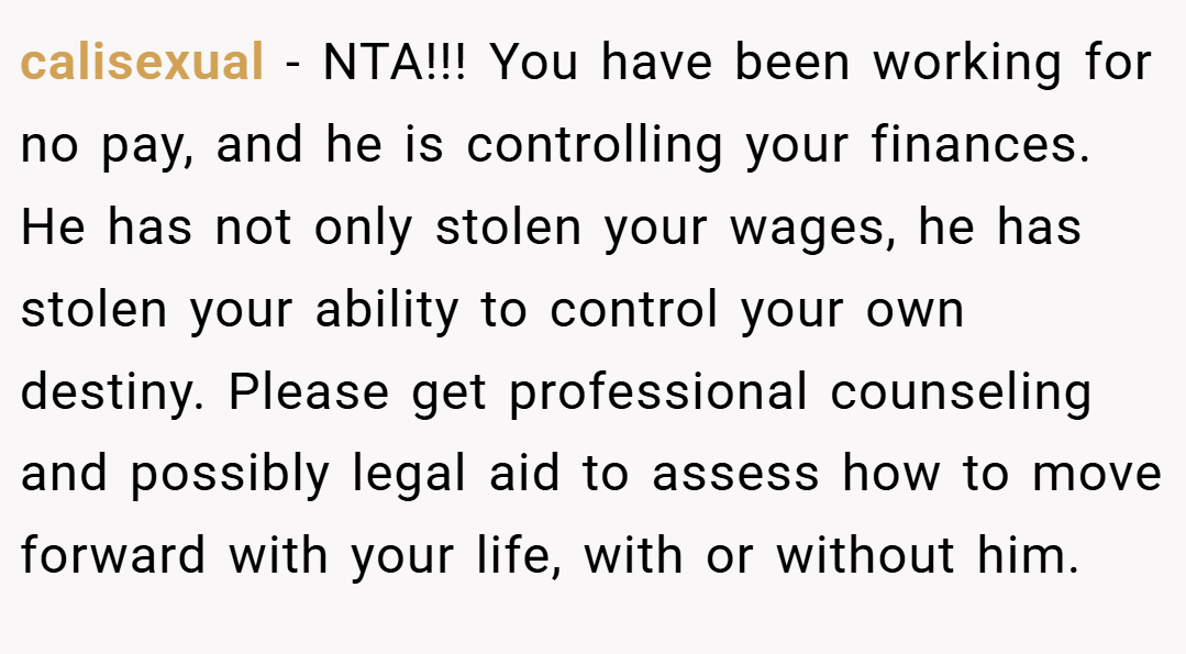 calisexual − NTA!!! You have been working for no pay, and he is controlling your finances. He has not only stolen your wages, he has stolen your ability to control your own destiny. Please get professional counseling and possibly legal aid to assess how to move forward with your life, with or without him.