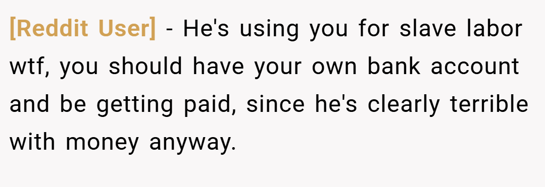 [Reddit User] − He's using you for slave labor wtf, you should have your own bank account and be getting paid, since he's clearly terrible with money anyway.