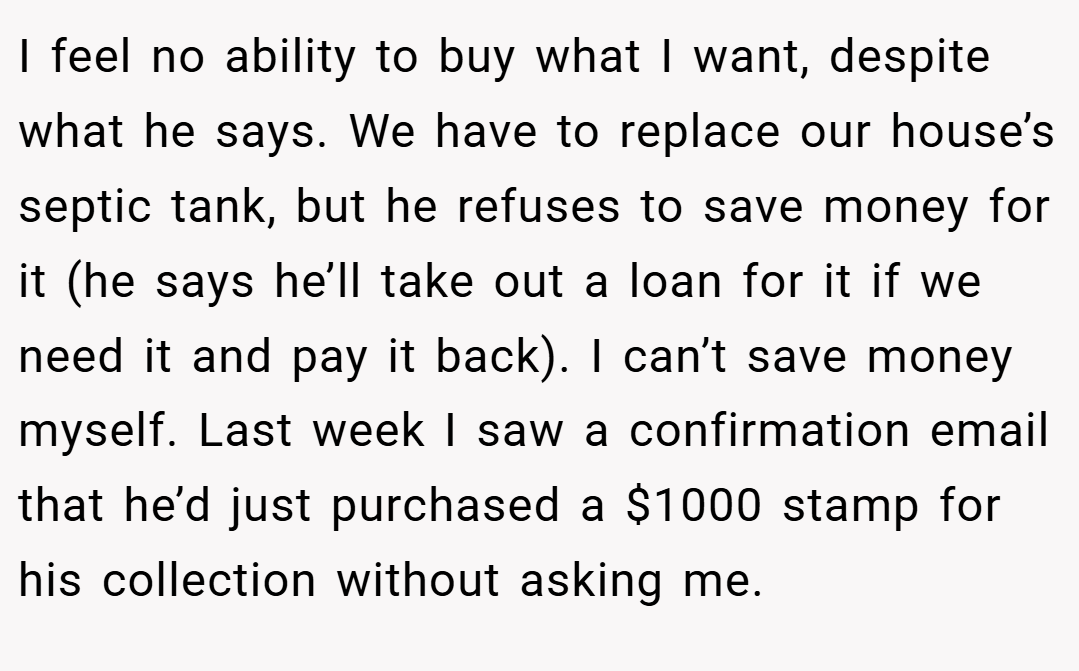 I feel no ability to buy what I want, despite what he says. We have to replace our house’s septic tank, but he refuses to save money for it (he says he’ll take out a loan for it if we need it and pay it back). I can’t save money myself. Last week I saw a confirmation email that he’d just purchased a $1000 stamp for his collection without asking me.