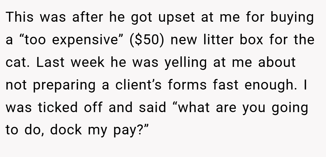 This was after he got upset at me for buying a “too expensive” ($50) new litter box for the cat. Last week he was yelling at me about not preparing a client’s forms fast enough. I was ticked off and said “what are you going to do, dock my pay?”