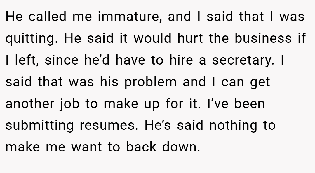 He called me immature, and I said that I was quitting. He said it would hurt the business if I left, since he’d have to hire a secretary. I said that was his problem and I can get another job to make up for it. I’ve been submitting resumes. He’s said nothing to make me want to back down.