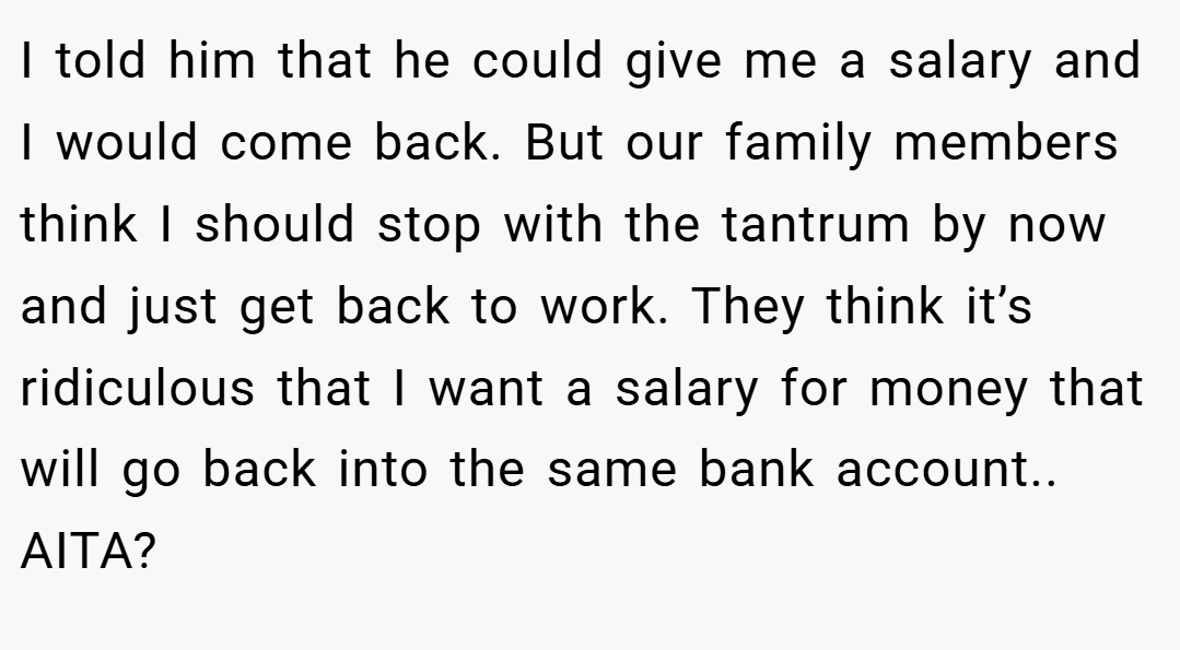 I told him that he could give me a salary and I would come back. But our family members think I should stop with the tantrum by now and just get back to work. They think it’s ridiculous that I want a salary for money that will go back into the same bank account.. AITA?