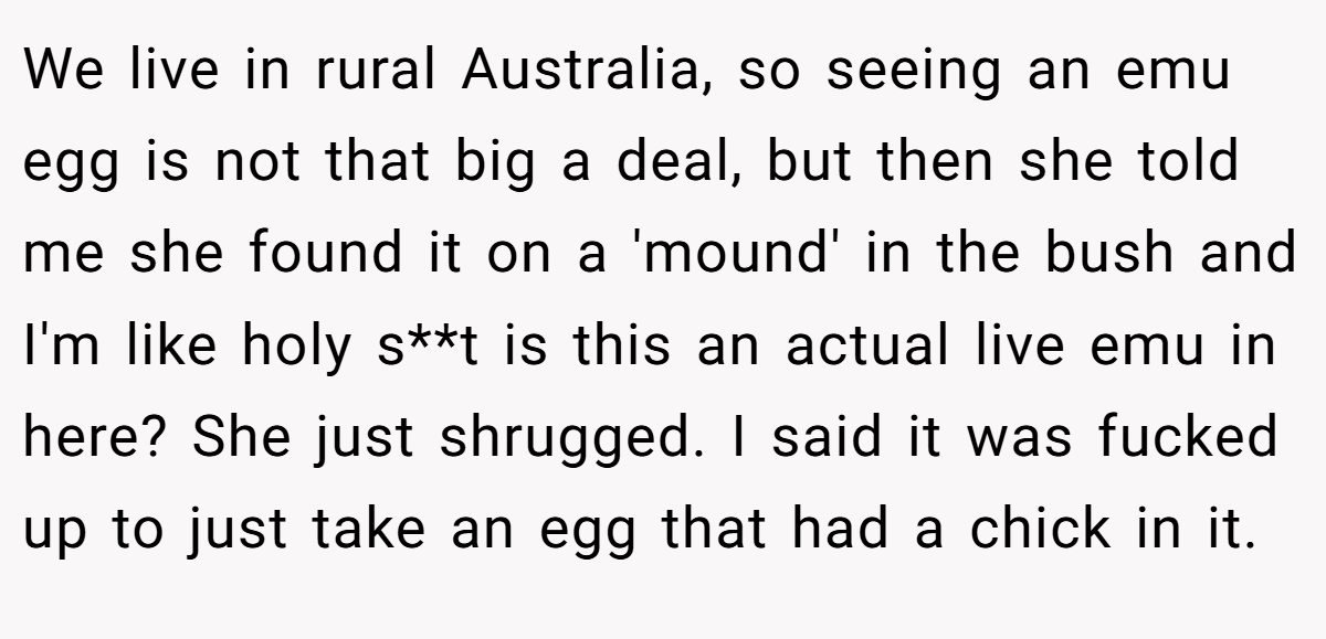 We live in rural Australia, so seeing an emu egg is not that big a deal, but then she told me she found it on a 'mound' in the bush and I'm like holy s**t is this an actual live emu in here? She just shrugged. I said it was fucked up to just take an egg that had a chick in it.