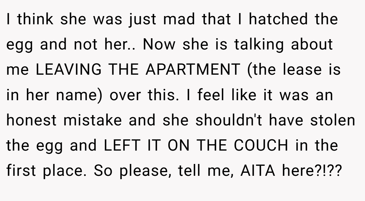 I think she was just mad that I hatched the egg and not her.. Now she is talking about me LEAVING THE APARTMENT (the lease is in her name) over this. I feel like it was an honest mistake and she shouldn't have stolen the egg and LEFT IT ON THE COUCH in the first place. So please, tell me, AITA here?!??