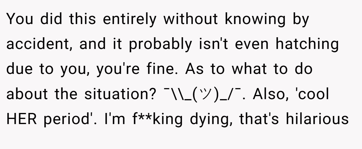 You did this entirely without knowing by accident, and it probably isn't even hatching due to you, you're fine. As to what to do about the situation? ¯\\_(ツ)_/¯. Also, 'cool HER period'. I'm f**king dying, that's hilarious