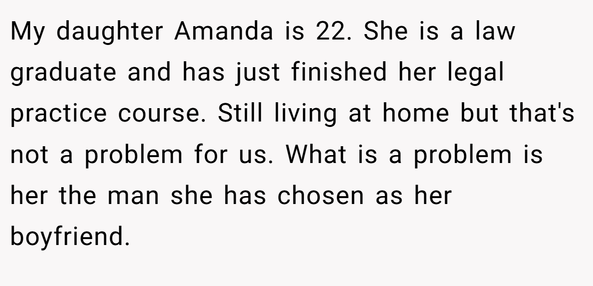 My daughter Amanda is 22. She is a law graduate and has just finished her legal practice course. Still living at home but that's not a problem for us. What is a problem is her the man she has chosen as her boyfriend.