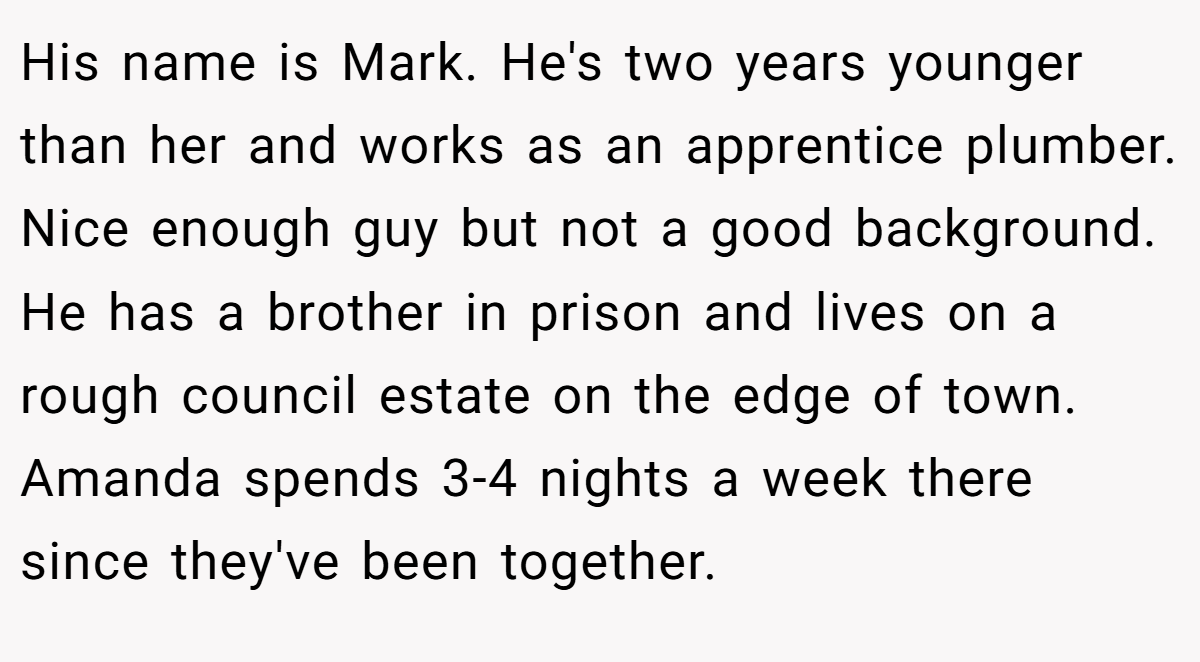 His name is Mark. He's two years younger than her and works as an apprentice plumber. Nice enough guy but not a good background. He has a brother in prison and lives on a rough council estate on the edge of town. Amanda spends 3-4 nights a week there since they've been together.