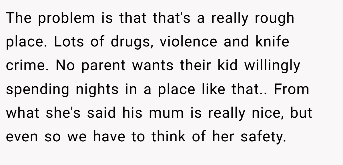 The problem is that that's a really rough place. Lots of drugs, violence and knife crime. No parent wants their kid willingly spending nights in a place like that.. From what she's said his mum is really nice, but even so we have to think of her safety.
