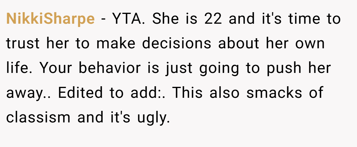 NikkiSharpe − YTA. She is 22 and it's time to trust her to make decisions about her own life. Your behavior is just going to push her away.. Edited to add:. This also smacks of classism and it's ugly.