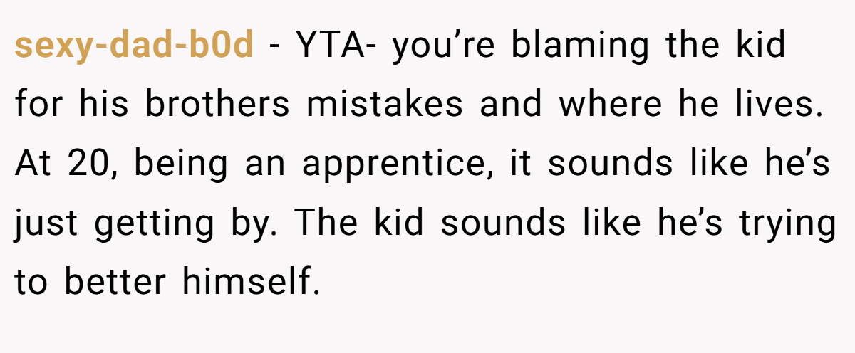 sexy-dad-b0d − YTA- you’re blaming the kid for his brothers mistakes and where he lives. At 20, being an apprentice, it sounds like he’s just getting by. The kid sounds like he’s trying to better himself.