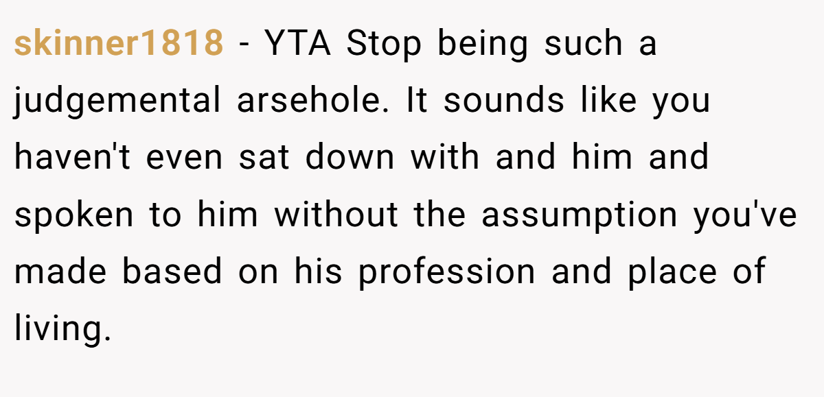 skinner1818 − YTA Stop being such a judgemental arsehole. It sounds like you haven't even sat down with and him and spoken to him without the assumption you've made based on his profession and place of living.