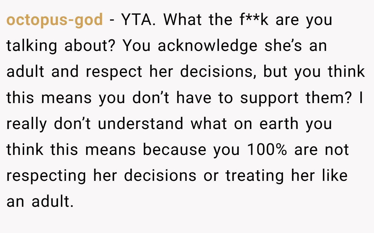 octopus-god − YTA. What the f**k are you talking about? You acknowledge she’s an adult and respect her decisions, but you think this means you don’t have to support them? I really don’t understand what on earth you think this means because you 100% are not respecting her decisions or treating her like an adult.
