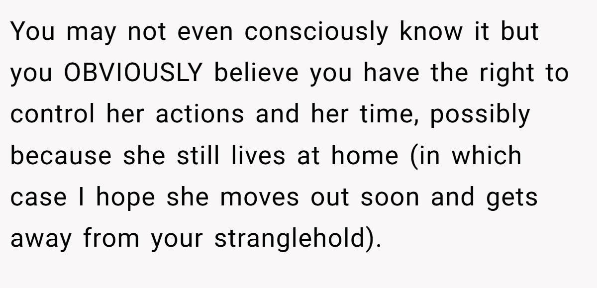 You may not even consciously know it but you OBVIOUSLY believe you have the right to control her actions and her time, possibly because she still lives at home (in which case I hope she moves out soon and gets away from your stranglehold).