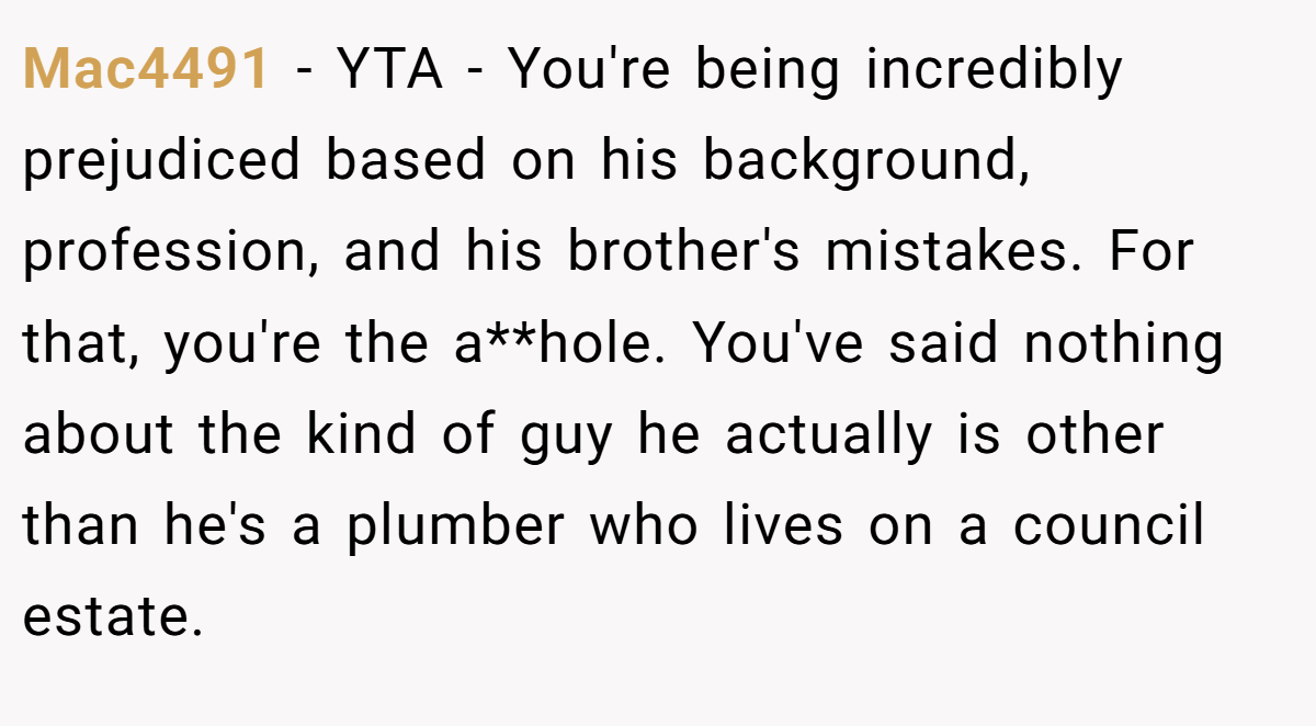 Mac4491 − YTA - You're being incredibly prejudiced based on his background, profession, and his brother's mistakes. For that, you're the a**hole. You've said nothing about the kind of guy he actually is other than he's a plumber who lives on a council estate.
