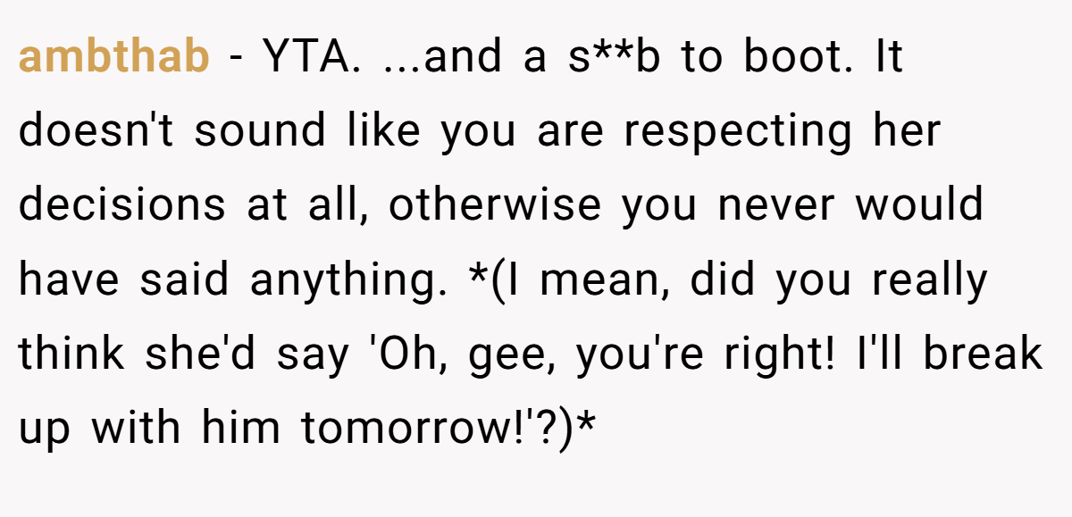 ambthab − YTA. ...and a s**b to boot. It doesn't sound like you are respecting her decisions at all, otherwise you never would have said anything. *(I mean, did you really think she'd say 'Oh, gee, you're right! I'll break up with him tomorrow!'?)*