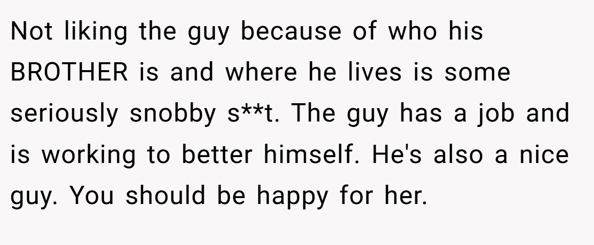 Not liking the guy because of who his BROTHER is and where he lives is some seriously snobby s**t. The guy has a job and is working to better himself. He's also a nice guy. You should be happy for her.