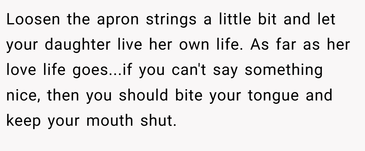 Loosen the apron strings a little bit and let your daughter live her own life. As far as her love life goes...if you can't say something nice, then you should bite your tongue and keep your mouth shut.