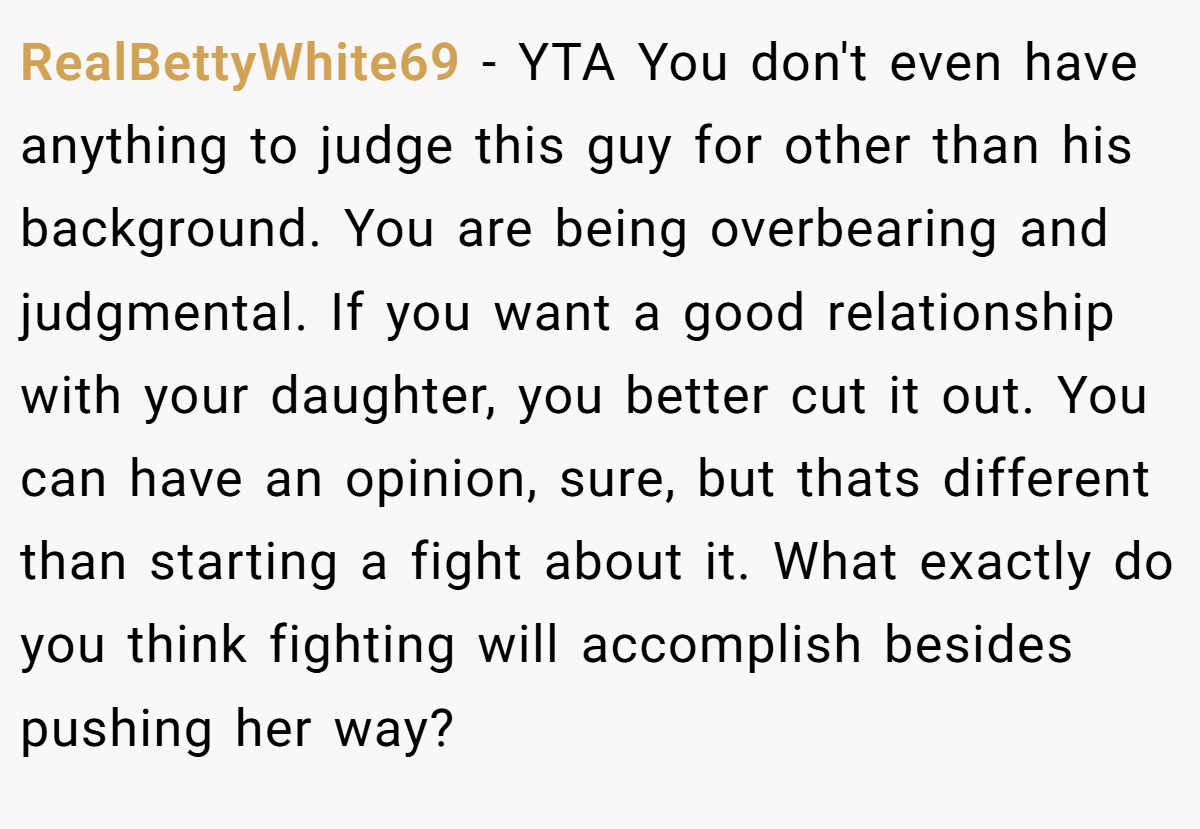 RealBettyWhite69 − YTA You don't even have anything to judge this guy for other than his background. You are being overbearing and judgmental. If you want a good relationship with your daughter, you better cut it out. You can have an opinion, sure, but thats different than starting a fight about it. What exactly do you think fighting will accomplish besides pushing her way?