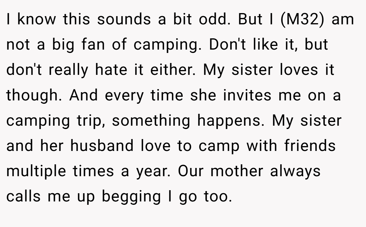 I know this sounds a bit odd. But I (M32) am not a big fan of camping. Don't like it, but don't really hate it either. My sister loves it though. And every time she invites me on a camping trip, something happens. My sister and her husband love to camp with friends multiple times a year. Our mother always calls me up begging I go too.