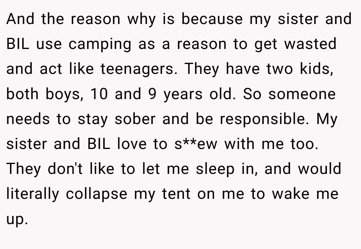And the reason why is because my sister and BIL use camping as a reason to get wasted and act like teenagers. They have two kids, both boys, 10 and 9 years old. So someone needs to stay sober and be responsible. My sister and BIL love to s**ew with me too. They don't like to let me sleep in, and would literally collapse my tent on me to wake me up.