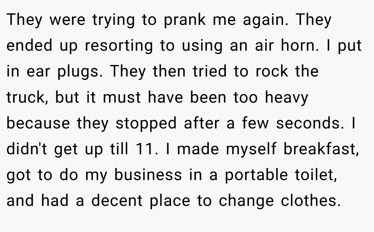 They were trying to prank me again. They ended up resorting to using an air horn. I put in ear plugs. They then tried to rock the truck, but it must have been too heavy because they stopped after a few seconds. I didn't get up till 11. I made myself breakfast, got to do my business in a portable toilet, and had a decent place to change clothes.
