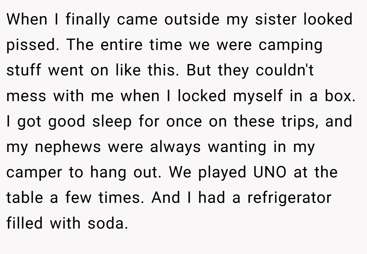 When I finally came outside my sister looked pissed. The entire time we were camping stuff went on like this. But they couldn't mess with me when I locked myself in a box. I got good sleep for once on these trips, and my nephews were always wanting in my camper to hang out. We played UNO at the table a few times. And I had a refrigerator filled with soda.