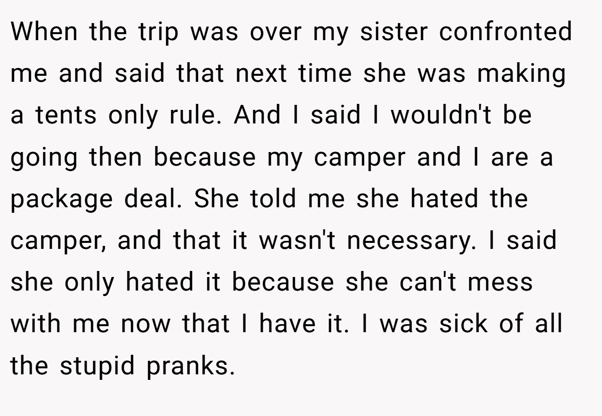 When the trip was over my sister confronted me and said that next time she was making a tents only rule. And I said I wouldn't be going then because my camper and I are a package deal. She told me she hated the camper, and that it wasn't necessary. I said she only hated it because she can't mess with me now that I have it. I was sick of all the stupid pranks.