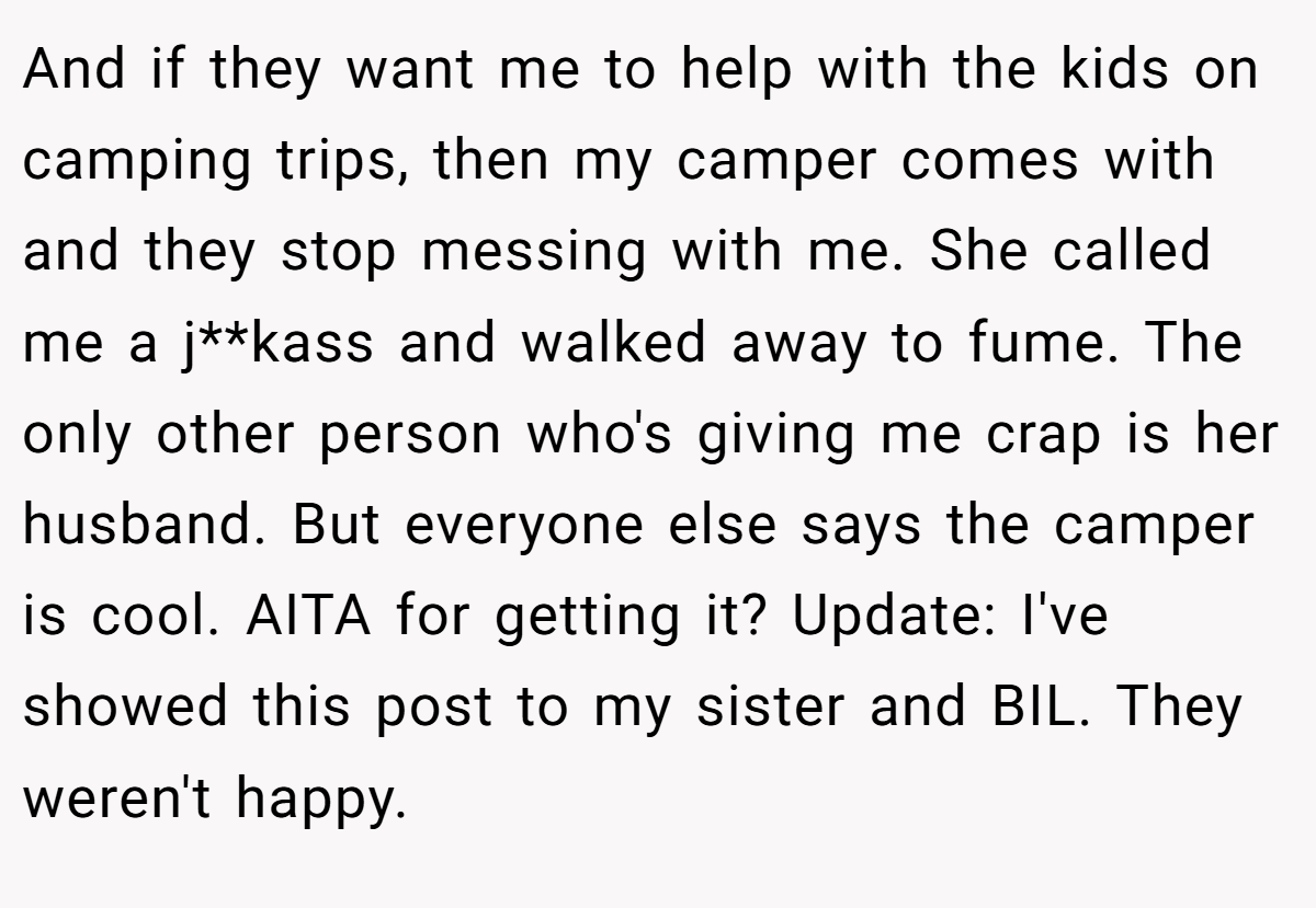 And if they want me to help with the kids on camping trips, then my camper comes with and they stop messing with me. She called me a j**kass and walked away to fume. The only other person who's giving me crap is her husband. But everyone else says the camper is cool. AITA for getting it? Update: I've showed this post to my sister and BIL. They weren't happy.