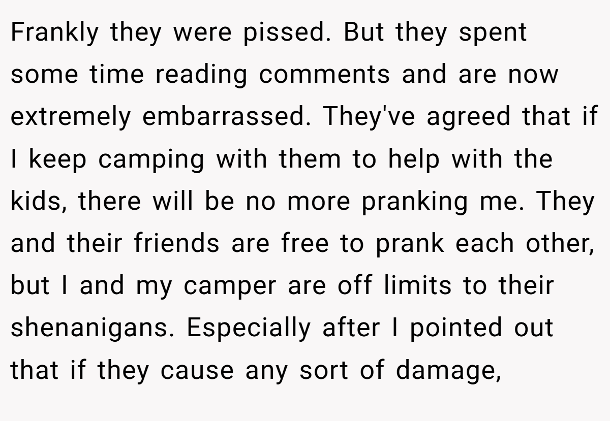 Frankly they were pissed. But they spent some time reading comments and are now extremely embarrassed. They've agreed that if I keep camping with them to help with the kids, there will be no more pranking me. They and their friends are free to prank each other, but I and my camper are off limits to their shenanigans. Especially after I pointed out that if they cause any sort of damage,