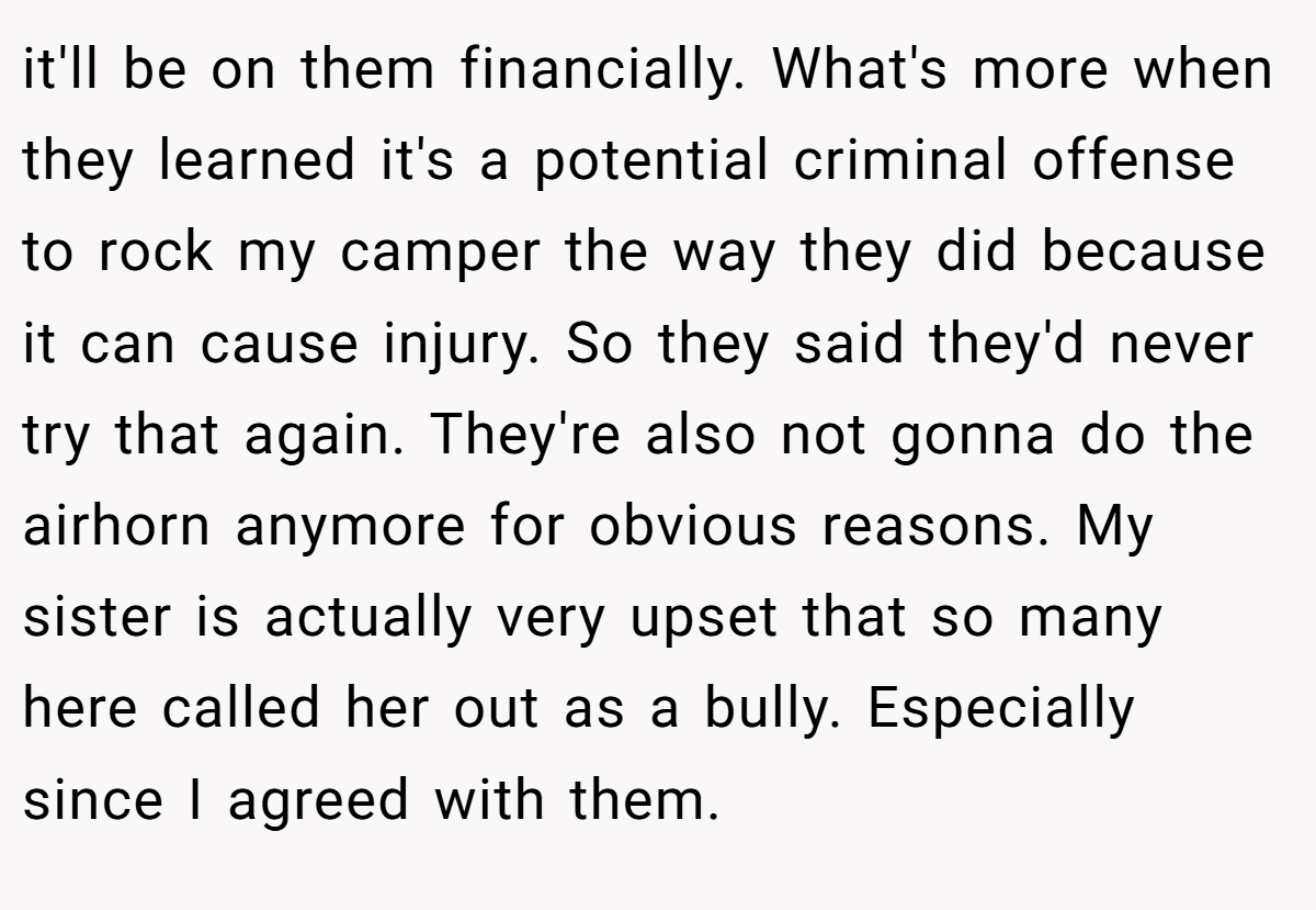 it'll be on them financially. What's more when they learned it's a potential criminal offense to rock my camper the way they did because it can cause injury. So they said they'd never try that again. They're also not gonna do the airhorn anymore for obvious reasons. My sister is actually very upset that so many here called her out as a bully. Especially since I agreed with them.