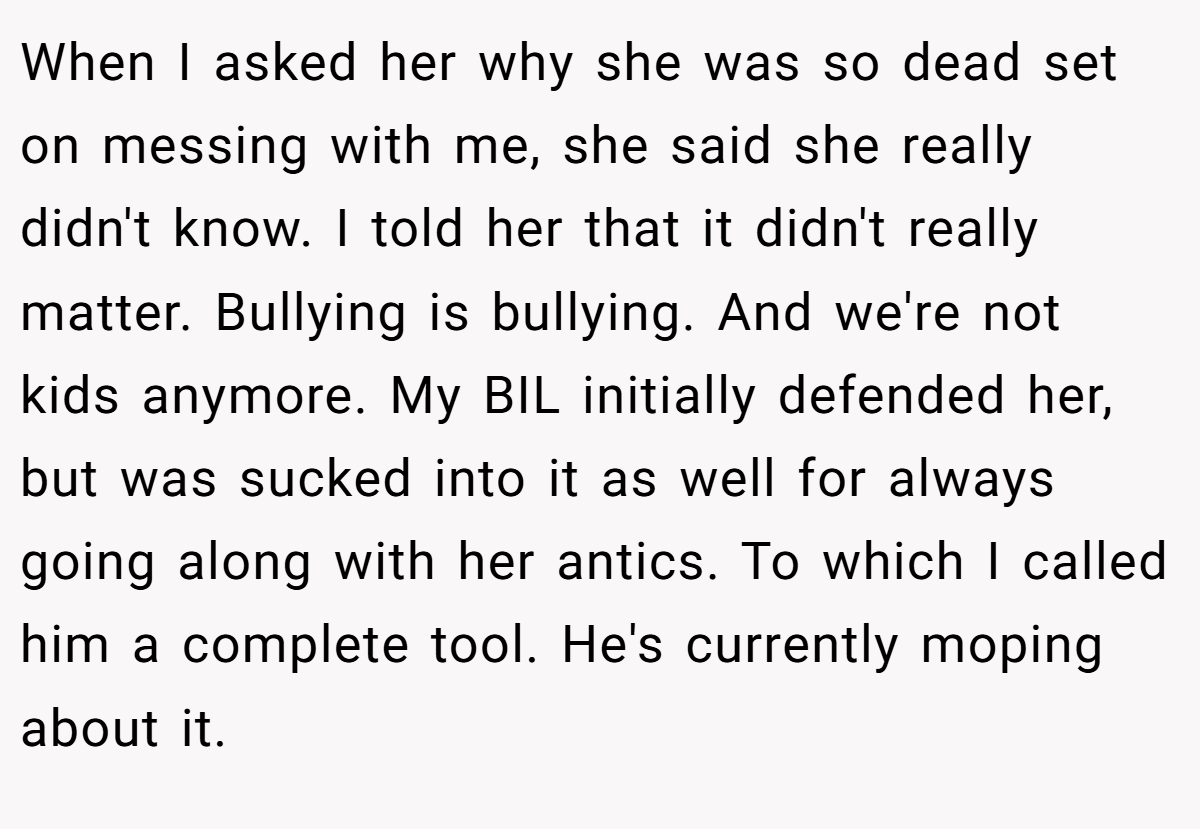When I asked her why she was so dead set on messing with me, she said she really didn't know. I told her that it didn't really matter. Bullying is bullying. And we're not kids anymore. My BIL initially defended her, but was sucked into it as well for always going along with her antics. To which I called him a complete tool. He's currently moping about it.