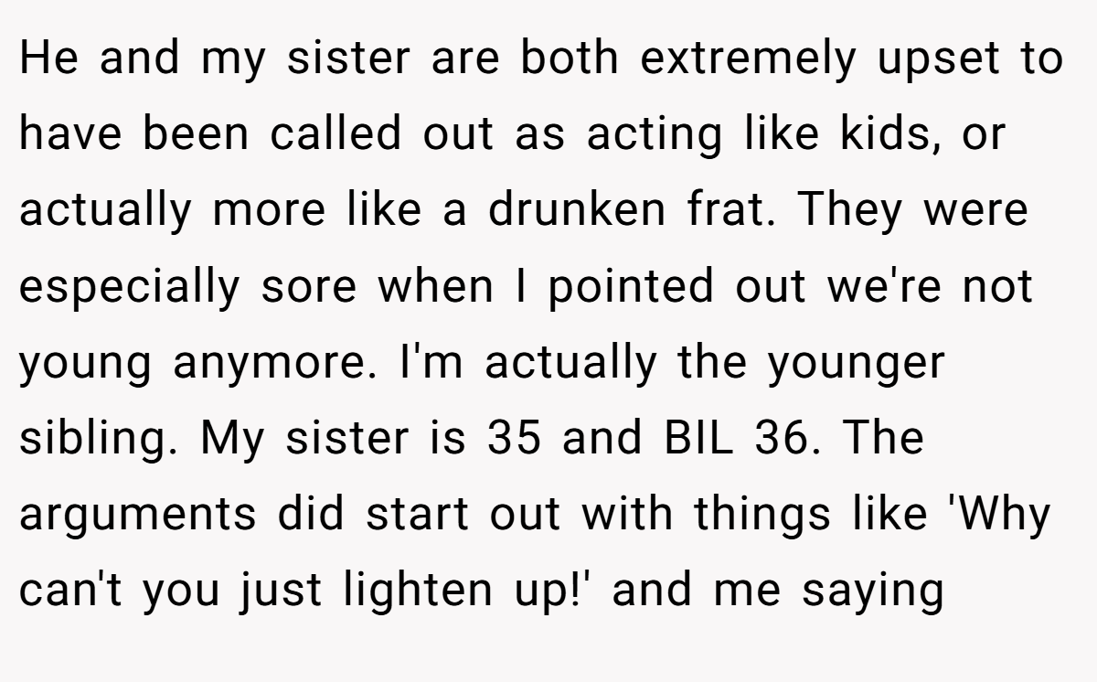 He and my sister are both extremely upset to have been called out as acting like kids, or actually more like a drunken frat. They were especially sore when I pointed out we're not young anymore. I'm actually the younger sibling. My sister is 35 and BIL 36. The arguments did start out with things like 'Why can't you just lighten up!' and me saying