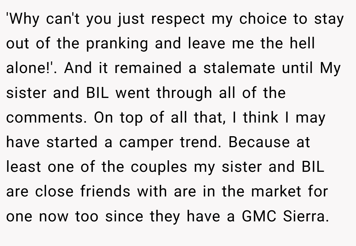 'Why can't you just respect my choice to stay out of the pranking and leave me the hell alone!'. And it remained a stalemate until My sister and BIL went through all of the comments. On top of all that, I think I may have started a camper trend. Because at least one of the couples my sister and BIL are close friends with are in the market for one now too since they have a GMC Sierra.