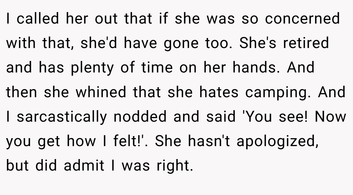 I called her out that if she was so concerned with that, she'd have gone too. She's retired and has plenty of time on her hands. And then she whined that she hates camping. And I sarcastically nodded and said 'You see! Now you get how I felt!'. She hasn't apologized, but did admit I was right.