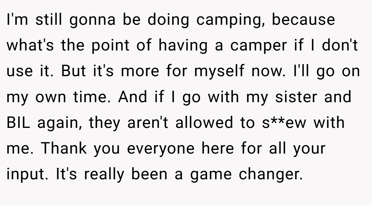 I'm still gonna be doing camping, because what's the point of having a camper if I don't use it. But it's more for myself now. I'll go on my own time. And if I go with my sister and BIL again, they aren't allowed to s**ew with me. Thank you everyone here for all your input. It's really been a game changer.