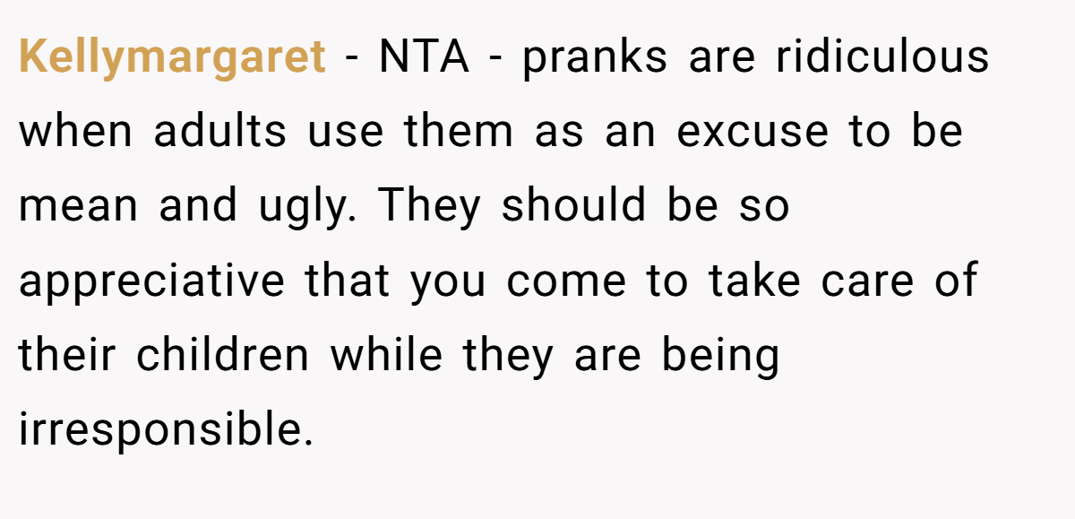 Kellymargaret − NTA - pranks are ridiculous when adults use them as an excuse to be mean and ugly. They should be so appreciative that you come to take care of their children while they are being irresponsible.