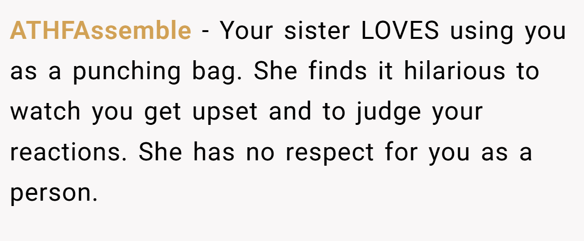 ATHFAssemble − Your sister LOVES using you as a punching bag. She finds it hilarious to watch you get upset and to judge your reactions. She has no respect for you as a person.