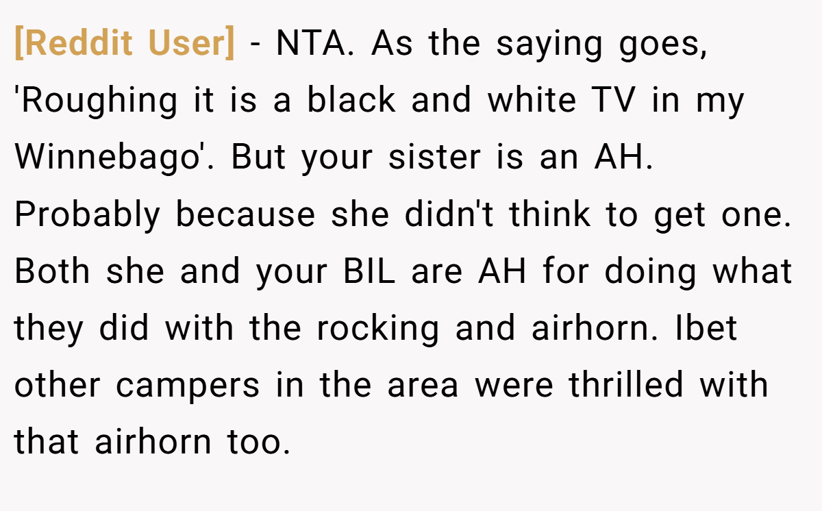 [Reddit User] − NTA. As the saying goes, 'Roughing it is a black and white TV in my Winnebago'. But your sister is an AH. Probably because she didn't think to get one. Both she and your BIL are AH for doing what they did with the rocking and airhorn. Ibet other campers in the area were thrilled with that airhorn too.